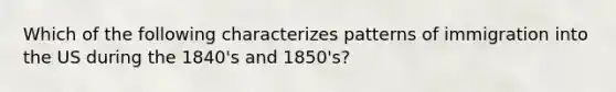 Which of the following characterizes patterns of immigration into the US during the 1840's and 1850's?