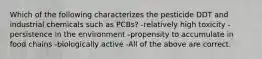 Which of the following characterizes the pesticide DDT and industrial chemicals such as PCBs? -relatively high toxicity -persistence in the environment -propensity to accumulate in food chains -biologically active -All of the above are correct.