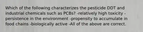 Which of the following characterizes the pesticide DDT and industrial chemicals such as PCBs? -relatively high toxicity -persistence in the environment -propensity to accumulate in food chains -biologically active -All of the above are correct.