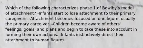 Which of the following characterizes phase 1 of Bowlby's model of attachment? -Infants start to lose attachment to their primary caregivers. -Attachment becomes focused on one figure, usually the primary caregiver. -Children become aware of others' feelings, goals, and plans and begin to take these into account in forming their own actions. -Infants instinctively direct their attachment to human figures.