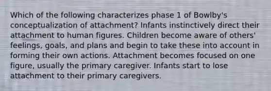 Which of the following characterizes phase 1 of Bowlby's conceptualization of attachment? Infants instinctively direct their attachment to human figures. Children become aware of others' feelings, goals, and plans and begin to take these into account in forming their own actions. Attachment becomes focused on one figure, usually the <a href='https://www.questionai.com/knowledge/k3VTTF7FJS-primary-care' class='anchor-knowledge'>primary care</a>giver. Infants start to lose attachment to their primary caregivers.