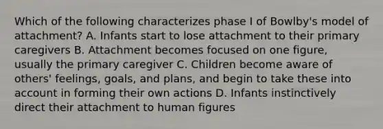 Which of the following characterizes phase I of Bowlby's model of attachment? A. Infants start to lose attachment to their primary caregivers B. Attachment becomes focused on one figure, usually the primary caregiver C. Children become aware of others' feelings, goals, and plans, and begin to take these into account in forming their own actions D. Infants instinctively direct their attachment to human figures