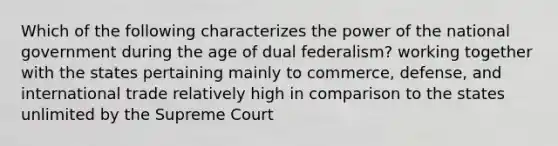 Which of the following characterizes the power of the national government during the age of dual federalism? working together with the states pertaining mainly to commerce, defense, and international trade relatively high in comparison to the states unlimited by the Supreme Court