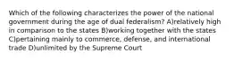 Which of the following characterizes the power of the national government during the age of dual federalism? A)relatively high in comparison to the states B)working together with the states C)pertaining mainly to commerce, defense, and international trade D)unlimited by the Supreme Court