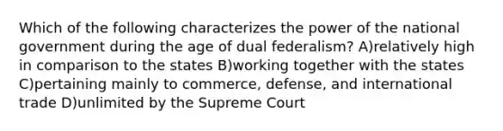 Which of the following characterizes the power of the national government during the age of dual federalism? A)relatively high in comparison to the states B)working together with the states C)pertaining mainly to commerce, defense, and international trade D)unlimited by the Supreme Court