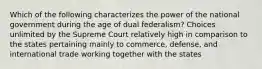 Which of the following characterizes the power of the national government during the age of dual federalism? Choices unlimited by the Supreme Court relatively high in comparison to the states pertaining mainly to commerce, defense, and international trade working together with the states