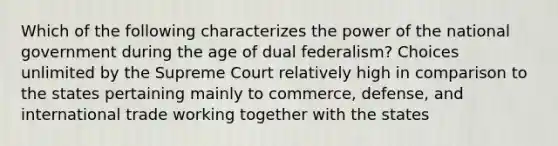 Which of the following characterizes the power of the national government during the age of dual federalism? Choices unlimited by the Supreme Court relatively high in comparison to the states pertaining mainly to commerce, defense, and international trade working together with the states