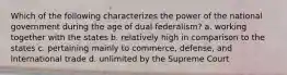 Which of the following characterizes the power of the national government during the age of dual federalism? a. working together with the states b. relatively high in comparison to the states c. pertaining mainly to commerce, defense, and international trade d. unlimited by the Supreme Court