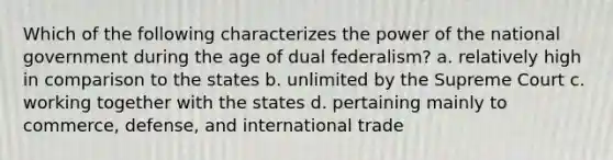 Which of the following characterizes the power of the national government during the age of dual federalism? a. relatively high in comparison to the states b. unlimited by the Supreme Court c. working together with the states d. pertaining mainly to commerce, defense, and international trade