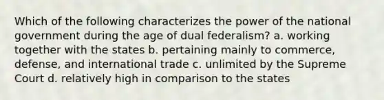 Which of the following characterizes the power of the national government during the age of dual federalism? a. working together with the states b. pertaining mainly to commerce, defense, and international trade c. unlimited by the Supreme Court d. relatively high in comparison to the states