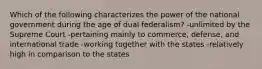 Which of the following characterizes the power of the national government during the age of dual federalism? -unlimited by the Supreme Court -pertaining mainly to commerce, defense, and international trade -working together with the states -relatively high in comparison to the states