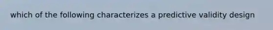 which of the following characterizes a predictive validity design