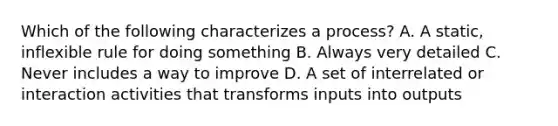 Which of the following characterizes a process? A. A static, inflexible rule for doing something B. Always very detailed C. Never includes a way to improve D. A set of interrelated or interaction activities that transforms inputs into outputs