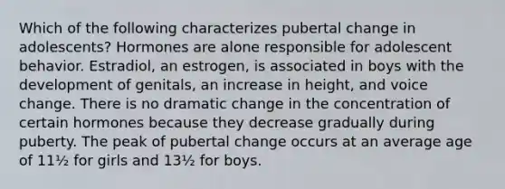 Which of the following characterizes pubertal change in adolescents? Hormones are alone responsible for adolescent behavior. Estradiol, an estrogen, is associated in boys with the development of genitals, an increase in height, and voice change. There is no dramatic change in the concentration of certain hormones because they decrease gradually during puberty. The peak of pubertal change occurs at an average age of 11½ for girls and 13½ for boys.