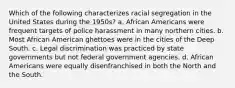 Which of the following characterizes racial segregation in the United States during the 1950s? a. African Americans were frequent targets of police harassment in many northern cities. b. Most African American ghettoes were in the cities of the Deep South. c. Legal discrimination was practiced by state governments but not federal government agencies. d. African Americans were equally disenfranchised in both the North and the South.