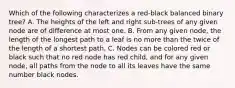 Which of the following characterizes a red-black balanced binary tree? A. The heights of the left and right sub-trees of any given node are of difference at most one. B. From any given node, the length of the longest path to a leaf is no more than the twice of the length of a shortest path. C. Nodes can be colored red or black such that no red node has red child, and for any given node, all paths from the node to all its leaves have the same number black nodes.