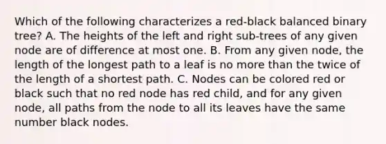 Which of the following characterizes a red-black balanced binary tree? A. The heights of the left and right sub-trees of any given node are of difference at most one. B. From any given node, the length of the longest path to a leaf is no more than the twice of the length of a shortest path. C. Nodes can be colored red or black such that no red node has red child, and for any given node, all paths from the node to all its leaves have the same number black nodes.