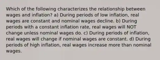 Which of the following characterizes the relationship between wages and inflation? a) During periods of low inflation, real wages are constant and nominal wages decline. b) During periods with a constant inflation rate, real wages will NOT change unless nominal wages do. c) During periods of inflation, real wages will change if nominal wages are constant. d) During periods of high inflation, real wages increase more than nominal wages.