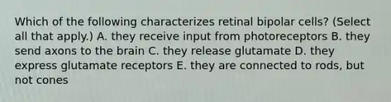 Which of the following characterizes retinal bipolar cells? (Select all that apply.) A. they receive input from photoreceptors B. they send axons to the brain C. they release glutamate D. they express glutamate receptors E. they are connected to rods, but not cones