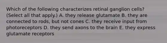 Which of the following characterizes retinal ganglion cells? (Select all that apply.) A. they release glutamate B. they are connected to rods, but not cones C. they receive input from photoreceptors D. they send axons to the brain E. they express glutamate receptors