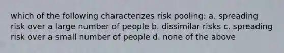 which of the following characterizes risk pooling: a. spreading risk over a large number of people b. dissimilar risks c. spreading risk over a small number of people d. none of the above