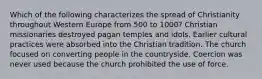 Which of the following characterizes the spread of Christianity throughout Western Europe from 500 to 1000? Christian missionaries destroyed pagan temples and idols. Earlier cultural practices were absorbed into the Christian tradition. The church focused on converting people in the countryside. Coercion was never used because the church prohibited the use of force.