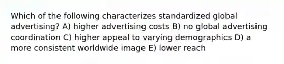 Which of the following characterizes standardized global advertising? A) higher advertising costs B) no global advertising coordination C) higher appeal to varying demographics D) a more consistent worldwide image E) lower reach