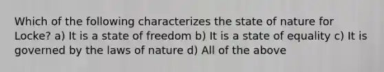 Which of the following characterizes the state of nature for Locke? a) It is a state of freedom b) It is a state of equality c) It is governed by the laws of nature d) All of the above