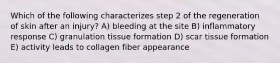 Which of the following characterizes step 2 of the regeneration of skin after an injury? A) bleeding at the site B) inflammatory response C) granulation tissue formation D) scar tissue formation E) activity leads to collagen fiber appearance