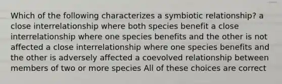 Which of the following characterizes a symbiotic relationship? a close interrelationship where both species benefit a close interrelationship where one species benefits and the other is not affected a close interrelationship where one species benefits and the other is adversely affected a coevolved relationship between members of two or more species All of these choices are correct