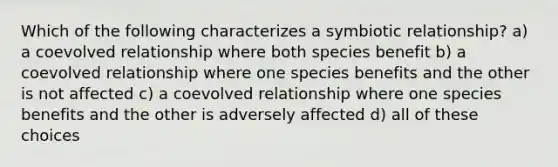 Which of the following characterizes a symbiotic relationship? a) a coevolved relationship where both species benefit b) a coevolved relationship where one species benefits and the other is not affected c) a coevolved relationship where one species benefits and the other is adversely affected d) all of these choices