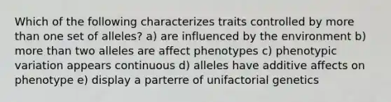 Which of the following characterizes traits controlled by more than one set of alleles? a) are influenced by the environment b) more than two alleles are affect phenotypes c) phenotypic variation appears continuous d) alleles have additive affects on phenotype e) display a parterre of unifactorial genetics