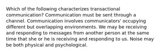 Which of the following characterizes transactional communication? Communication must be sent through a channel. Communication involves communicators' occupying different but overlapping environments. We may be receiving and responding to messages from another person at the same time that she or he is receiving and responding to us. Noise may be both physical and psychological.