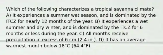 Which of the following characterizes a tropical savanna climate? A) It experiences a summer wet season, and is dominated by the ITCZ for nearly 12 months of the year. B) It experiences a wet summer and dry winter, and is dominated by the ITCZ for 6 months or less during the year. C) All months receive precipitation in excess of 6 cm (2.4 in.). D) It has an average warmest month below 18°C (64.4°F).