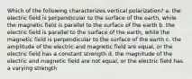 Which of the following characterizes vertical polarization? a. the electric field is perpendicular to the surface of the earth, while the magnetic field is parallel to the surface of the earth b. the electric field is parallel to the surface of the earth, while the magnetic field is perpendicular to the surface of the earth c. the amplitude of the electric and magnetic field are equal, or the electric field has a constant strength d. the magnitude of the electric and magnetic field are not equal, or the electric field has a varying strength