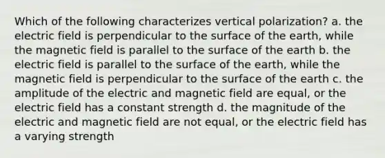 Which of the following characterizes vertical polarization? a. the electric field is perpendicular to the surface of the earth, while the magnetic field is parallel to the surface of the earth b. the electric field is parallel to the surface of the earth, while the magnetic field is perpendicular to the surface of the earth c. the amplitude of the electric and magnetic field are equal, or the electric field has a constant strength d. the magnitude of the electric and magnetic field are not equal, or the electric field has a varying strength