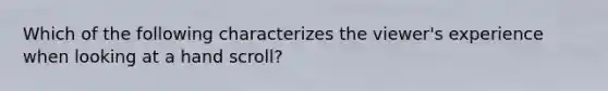 Which of the following characterizes the viewer's experience when looking at a hand scroll?