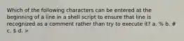 Which of the following characters can be entered at the beginning of a line in a shell script to ensure that line is recognized as a comment rather than try to execute it? a. % b. # c.  d. >