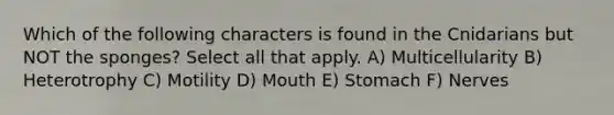 Which of the following characters is found in the Cnidarians but NOT the sponges? Select all that apply. A) Multicellularity B) Heterotrophy C) Motility D) Mouth E) Stomach F) Nerves