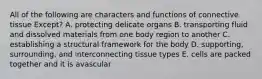 All of the following are characters and functions of connective tissue Except? A. protecting delicate organs B. transporting fluid and dissolved materials from one body region to another C. establishing a structural framework for the body D. supporting, surrounding, and interconnecting tissue types E. cells are packed together and it is avascular