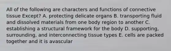 All of the following are characters and functions of connective tissue Except? A. protecting delicate organs B. transporting fluid and dissolved materials from one body region to another C. establishing a structural framework for the body D. supporting, surrounding, and interconnecting tissue types E. cells are packed together and it is avascular