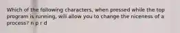 Which of the following characters, when pressed while the top program is running, will allow you to change the niceness of a process? n p r d