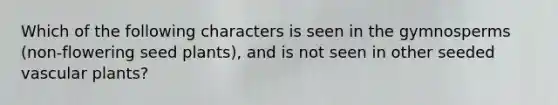 Which of the following characters is seen in the gymnosperms (non-flowering seed plants), and is not seen in other seeded vascular plants?