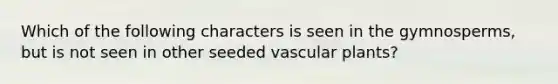 Which of the following characters is seen in the gymnosperms, but is not seen in other seeded vascular plants?