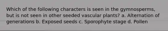 Which of the following characters is seen in the gymnosperms, but is not seen in other seeded <a href='https://www.questionai.com/knowledge/kbaUXKuBoK-vascular-plants' class='anchor-knowledge'>vascular plants</a>? a. Alternation of generations b. Exposed seeds c. Sporophyte stage d. Pollen