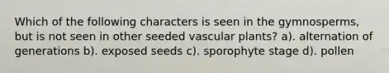 Which of the following characters is seen in the gymnosperms, but is not seen in other seeded vascular plants? a). alternation of generations b). exposed seeds c). sporophyte stage d). pollen