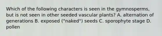 Which of the following characters is seen in the gymnosperms, but is not seen in other seeded vascular plants? A. alternation of generations B. exposed ("naked") seeds C. sporophyte stage D. pollen