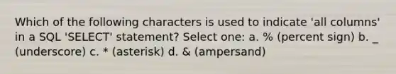 Which of the following characters is used to indicate 'all columns' in a SQL 'SELECT' statement? Select one: a. % (percent sign) b. _ (underscore) c. * (asterisk) d. & (ampersand)