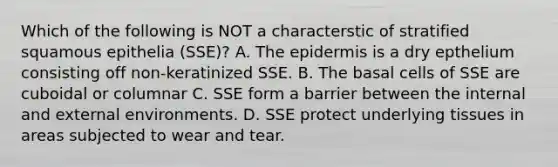 Which of the following is NOT a characterstic of stratified squamous epithelia (SSE)? A. The epidermis is a dry epthelium consisting off non-keratinized SSE. B. The basal cells of SSE are cuboidal or columnar C. SSE form a barrier between the internal and external environments. D. SSE protect underlying tissues in areas subjected to wear and tear.