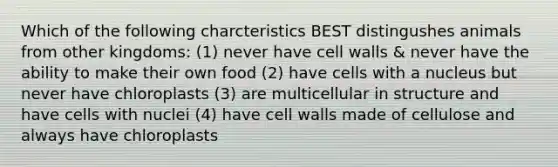 Which of the following charcteristics BEST distingushes animals from other kingdoms: (1) never have cell walls & never have the ability to make their own food (2) have cells with a nucleus but never have chloroplasts (3) are multicellular in structure and have cells with nuclei (4) have cell walls made of cellulose and always have chloroplasts